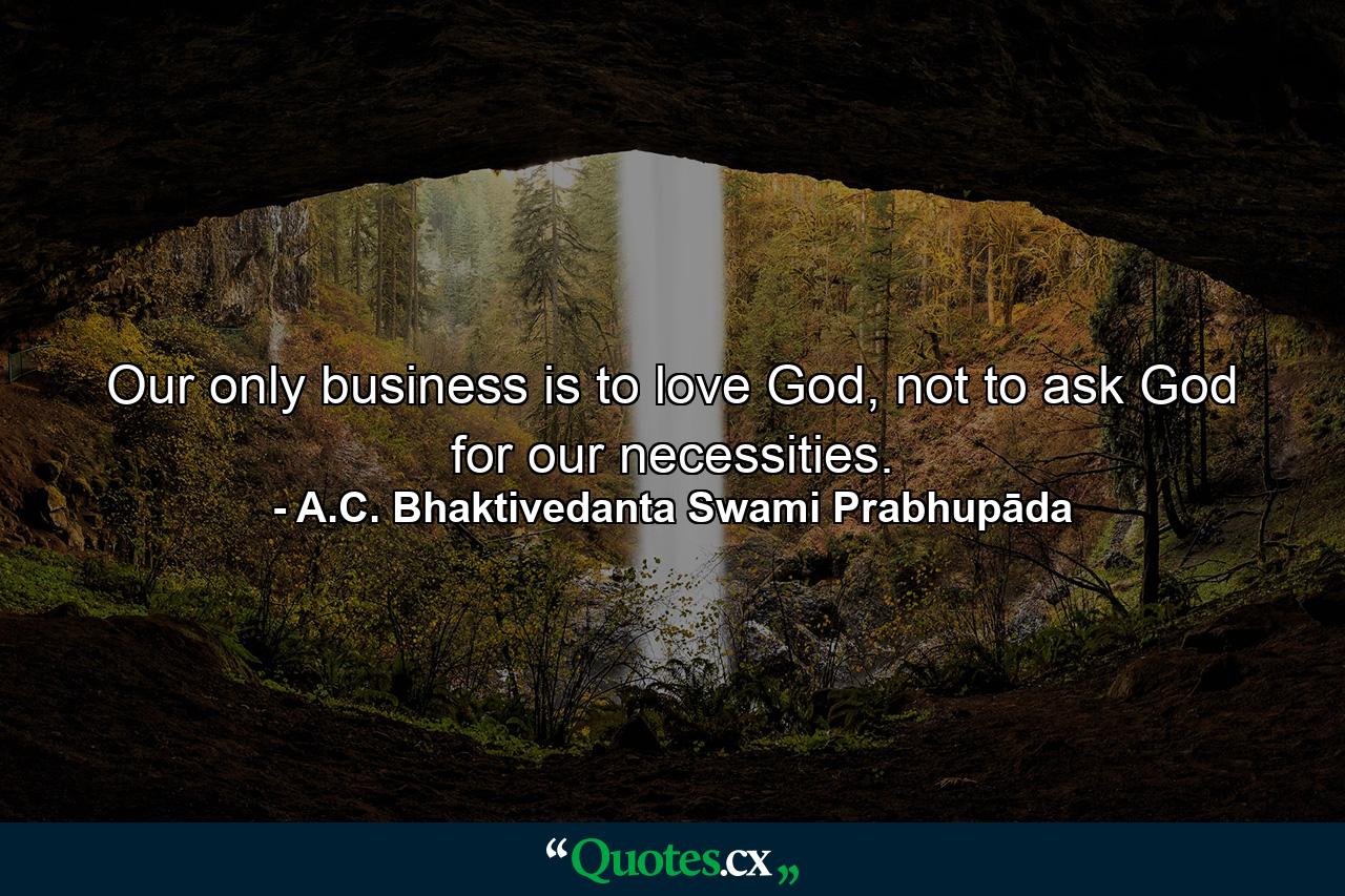 Our only business is to love God, not to ask God for our necessities. - Quote by A.C. Bhaktivedanta Swami Prabhupāda