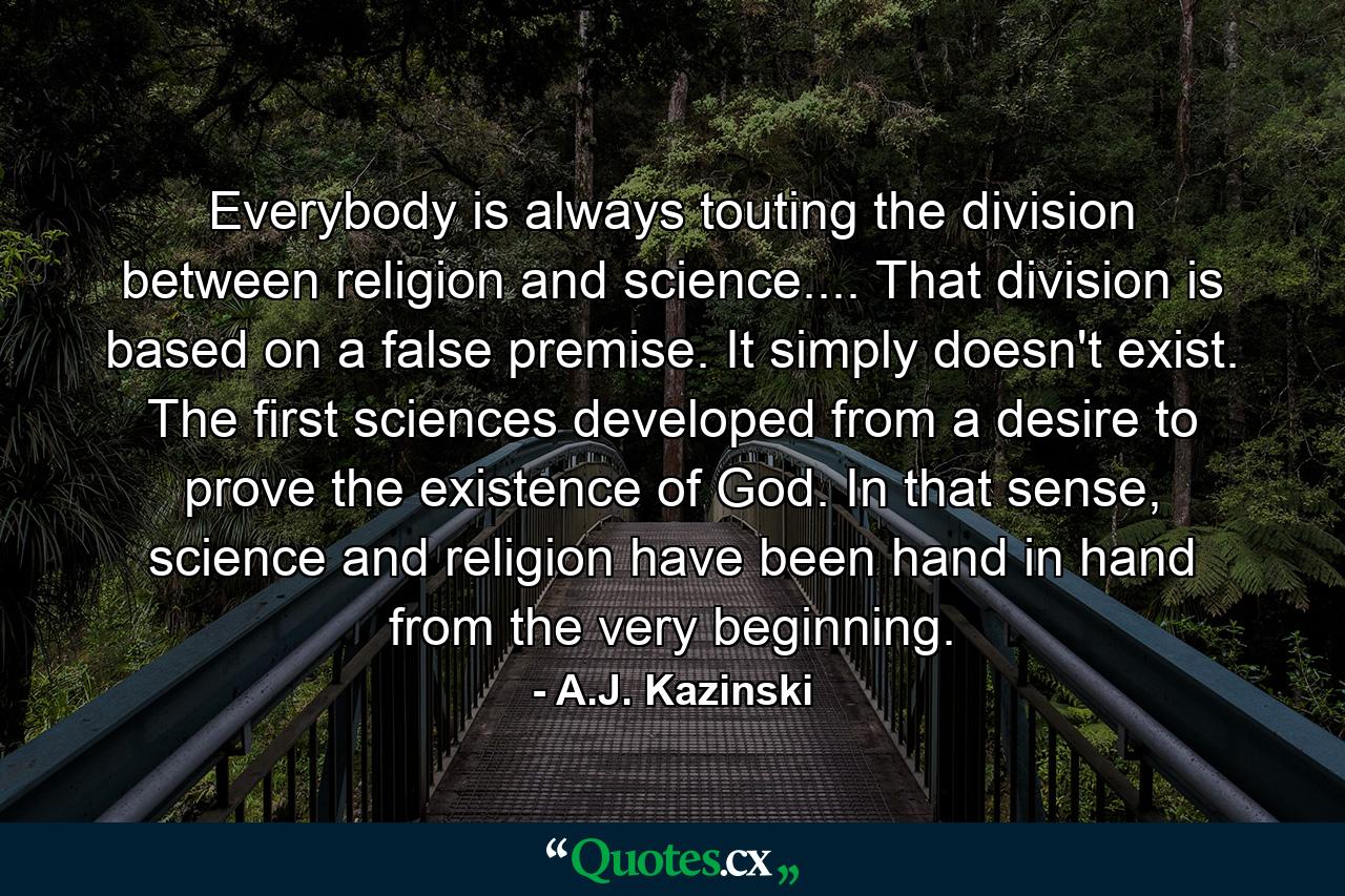 Everybody is always touting the division between religion and science.... That division is based on a false premise. It simply doesn't exist. The first sciences developed from a desire to prove the existence of God. In that sense, science and religion have been hand in hand from the very beginning. - Quote by A.J. Kazinski