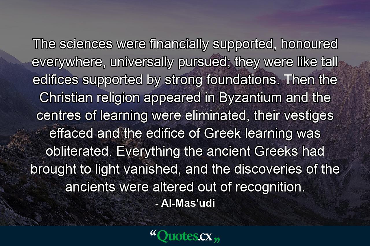 The sciences were financially supported, honoured everywhere, universally pursued; they were like tall edifices supported by strong foundations. Then the Christian religion appeared in Byzantium and the centres of learning were eliminated, their vestiges effaced and the edifice of Greek learning was obliterated. Everything the ancient Greeks had brought to light vanished, and the discoveries of the ancients were altered out of recognition. - Quote by Al-Mas'udi