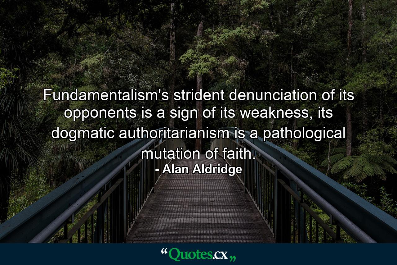 Fundamentalism's strident denunciation of its opponents is a sign of its weakness, its dogmatic authoritarianism is a pathological mutation of faith. - Quote by Alan Aldridge