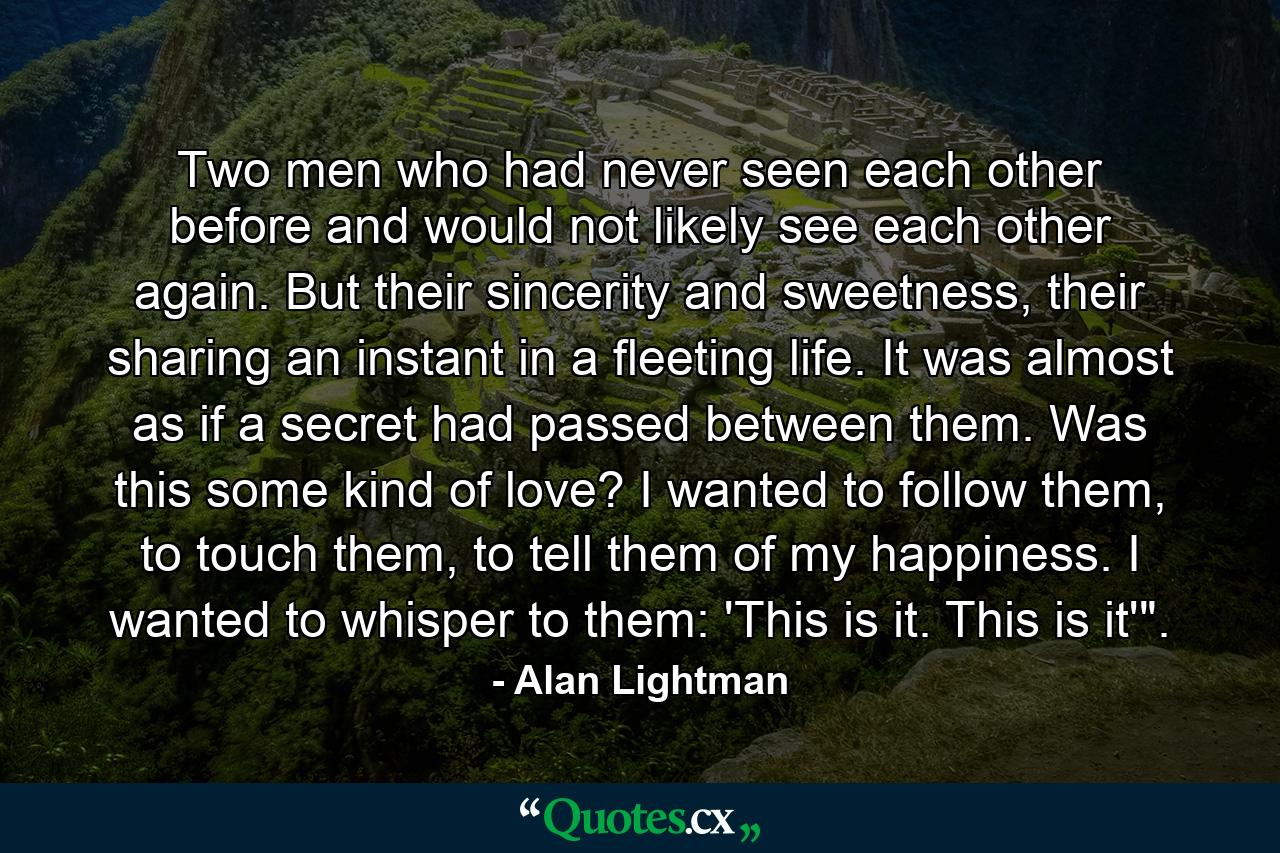 Two men who had never seen each other before and would not likely see each other again. But their sincerity and sweetness, their sharing an instant in a fleeting life. It was almost as if a secret had passed between them. Was this some kind of love? I wanted to follow them, to touch them, to tell them of my happiness. I wanted to whisper to them: 'This is it. This is it'