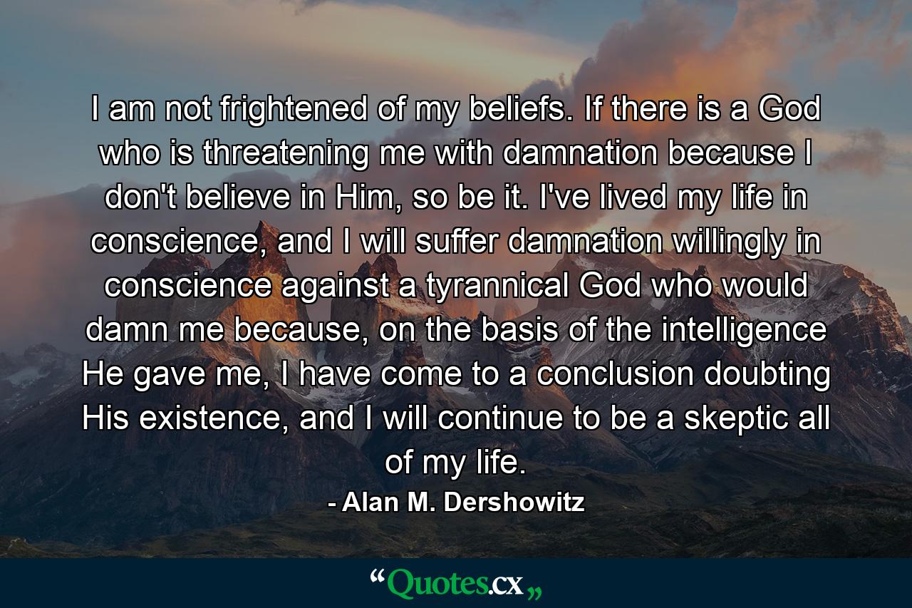 I am not frightened of my beliefs. If there is a God who is threatening me with damnation because I don't believe in Him, so be it. I've lived my life in conscience, and I will suffer damnation willingly in conscience against a tyrannical God who would damn me because, on the basis of the intelligence He gave me, I have come to a conclusion doubting His existence, and I will continue to be a skeptic all of my life. - Quote by Alan M. Dershowitz