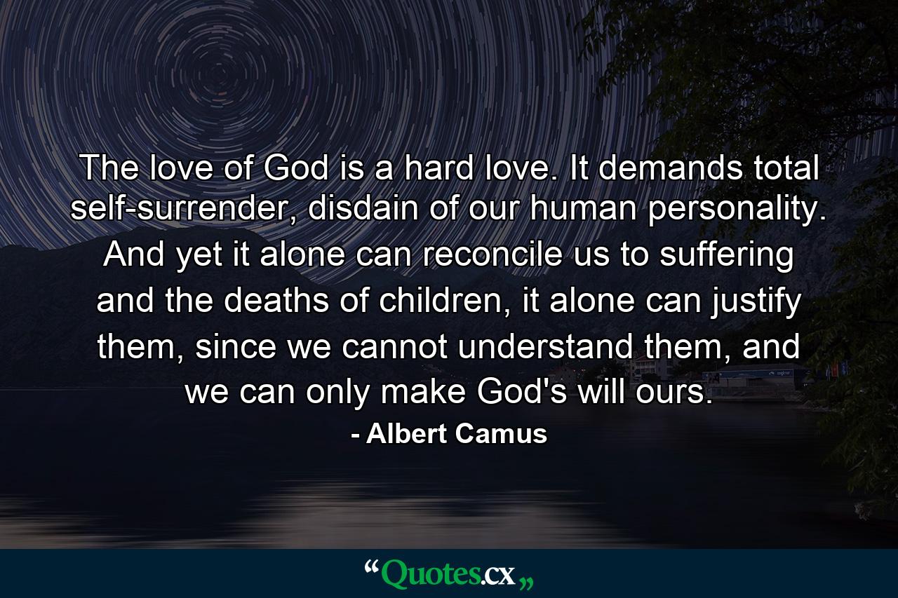 The love of God is a hard love. It demands total self-surrender, disdain of our human personality. And yet it alone can reconcile us to suffering and the deaths of children, it alone can justify them, since we cannot understand them, and we can only make God's will ours. - Quote by Albert Camus