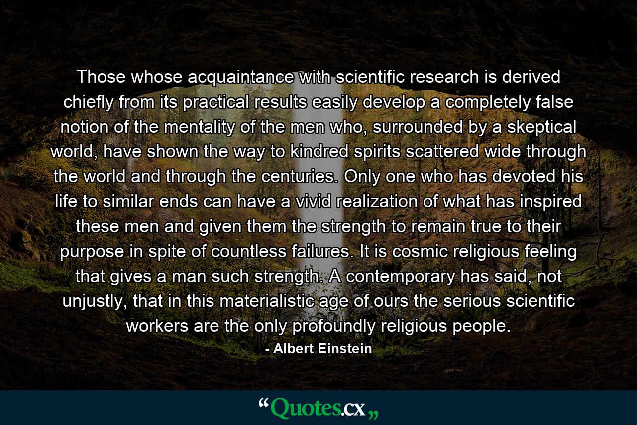 Those whose acquaintance with scientific research is derived chiefly from its practical results easily develop a completely false notion of the mentality of the men who, surrounded by a skeptical world, have shown the way to kindred spirits scattered wide through the world and through the centuries. Only one who has devoted his life to similar ends can have a vivid realization of what has inspired these men and given them the strength to remain true to their purpose in spite of countless failures. It is cosmic religious feeling that gives a man such strength. A contemporary has said, not unjustly, that in this materialistic age of ours the serious scientific workers are the only profoundly religious people. - Quote by Albert Einstein