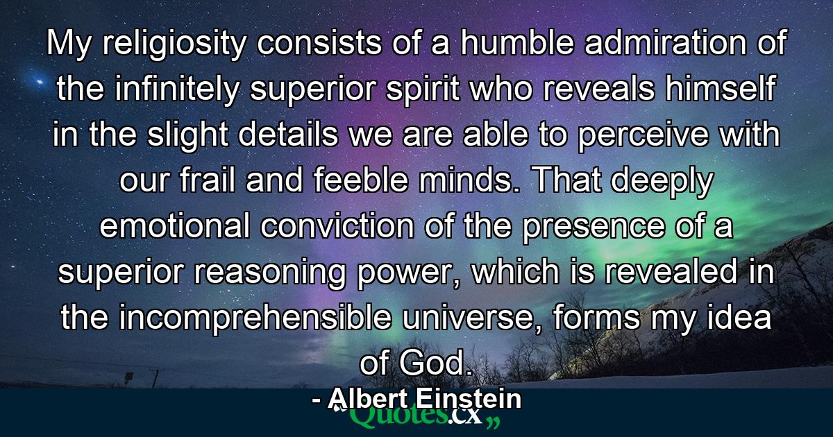 My religiosity consists of a humble admiration of the infinitely superior spirit who reveals himself in the slight details we are able to perceive with our frail and feeble minds. That deeply emotional conviction of the presence of a superior reasoning power, which is revealed in the incomprehensible universe, forms my idea of God. - Quote by Albert Einstein