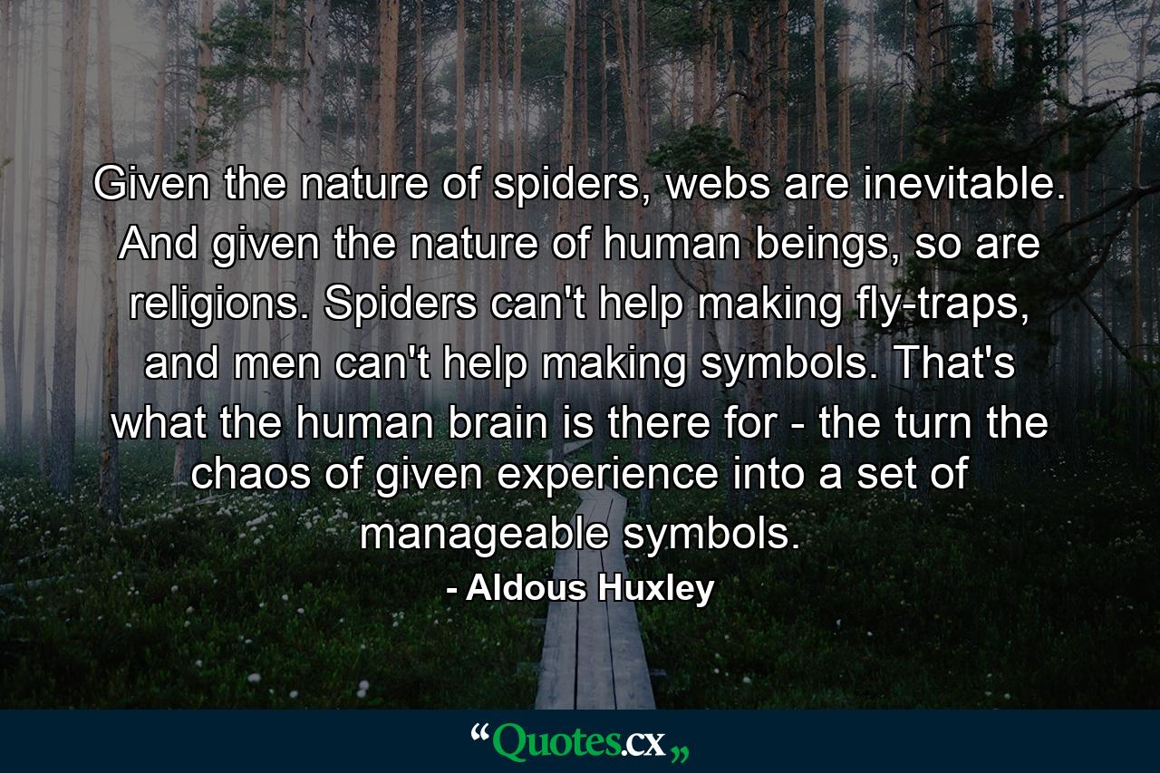 Given the nature of spiders, webs are inevitable. And given the nature of human beings, so are religions. Spiders can't help making fly-traps, and men can't help making symbols. That's what the human brain is there for - the turn the chaos of given experience into a set of manageable symbols. - Quote by Aldous Huxley