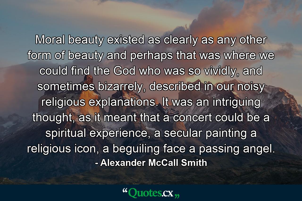 Moral beauty existed as clearly as any other form of beauty and perhaps that was where we could find the God who was so vividly, and sometimes bizarrely, described in our noisy religious explanations. It was an intriguing thought, as it meant that a concert could be a spiritual experience, a secular painting a religious icon, a beguiling face a passing angel. - Quote by Alexander McCall Smith