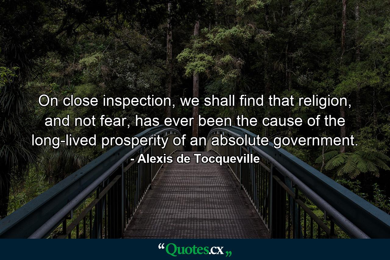 On close inspection, we shall find that religion, and not fear, has ever been the cause of the long-lived prosperity of an absolute government. - Quote by Alexis de Tocqueville