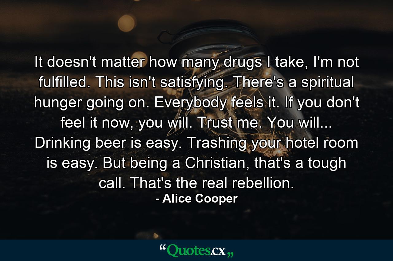 It doesn't matter how many drugs I take, I'm not fulfilled. This isn't satisfying. There's a spiritual hunger going on. Everybody feels it. If you don't feel it now, you will. Trust me. You will... Drinking beer is easy. Trashing your hotel room is easy. But being a Christian, that's a tough call. That's the real rebellion. - Quote by Alice Cooper