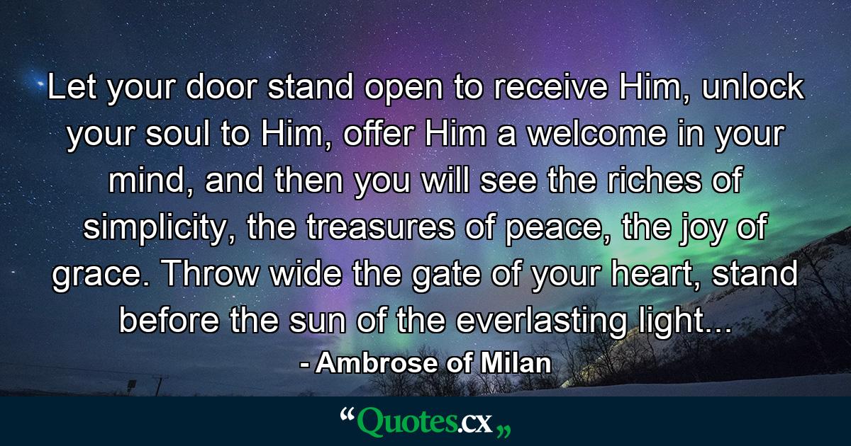 Let your door stand open to receive Him, unlock your soul to Him, offer Him a welcome in your mind, and then you will see the riches of simplicity, the treasures of peace, the joy of grace. Throw wide the gate of your heart, stand before the sun of the everlasting light... - Quote by Ambrose of Milan