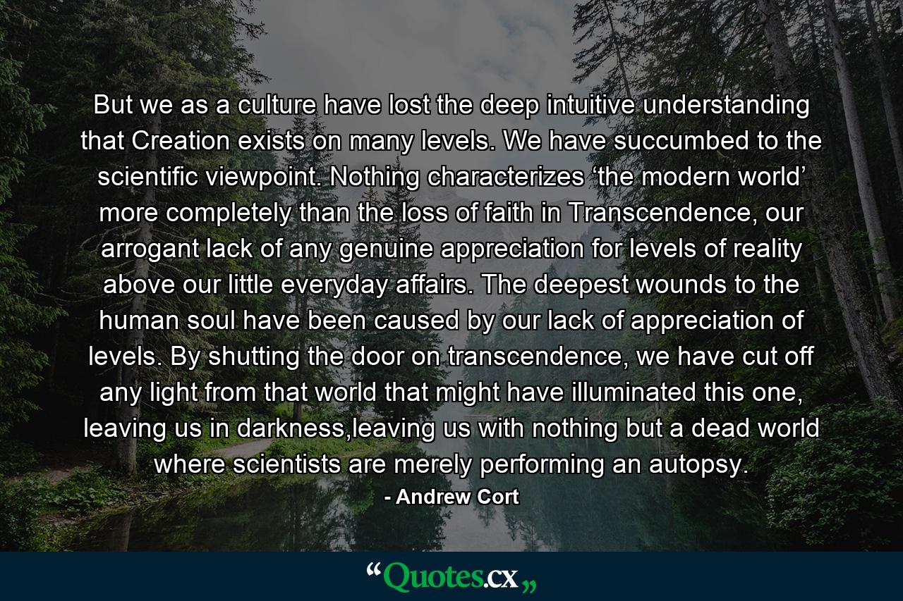 But we as a culture have lost the deep intuitive understanding that Creation exists on many levels. We have succumbed to the scientific viewpoint. Nothing characterizes ‘the modern world’ more completely than the loss of faith in Transcendence, our arrogant lack of any genuine appreciation for levels of reality above our little everyday affairs. The deepest wounds to the human soul have been caused by our lack of appreciation of levels. By shutting the door on transcendence, we have cut off any light from that world that might have illuminated this one, leaving us in darkness,leaving us with nothing but a dead world where scientists are merely performing an autopsy. - Quote by Andrew Cort