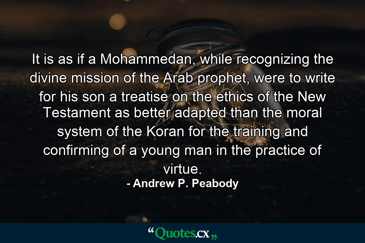 It is as if a Mohammedan, while recognizing the divine mission of the Arab prophet, were to write for his son a treatise on the ethics of the New Testament as better adapted than the moral system of the Koran for the training and confirming of a young man in the practice of virtue. - Quote by Andrew P. Peabody