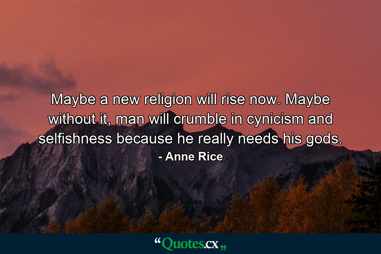 Maybe a new religion will rise now. Maybe without it, man will crumble in cynicism and selfishness because he really needs his gods. - Quote by Anne Rice