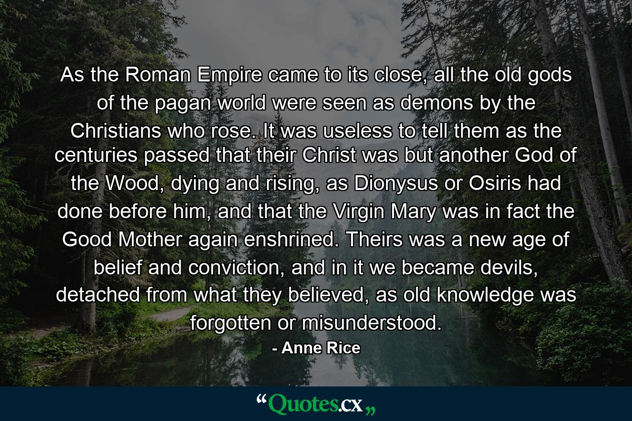 As the Roman Empire came to its close, all the old gods of the pagan world were seen as demons by the Christians who rose. It was useless to tell them as the centuries passed that their Christ was but another God of the Wood, dying and rising, as Dionysus or Osiris had done before him, and that the Virgin Mary was in fact the Good Mother again enshrined. Theirs was a new age of belief and conviction, and in it we became devils, detached from what they believed, as old knowledge was forgotten or misunderstood. - Quote by Anne Rice