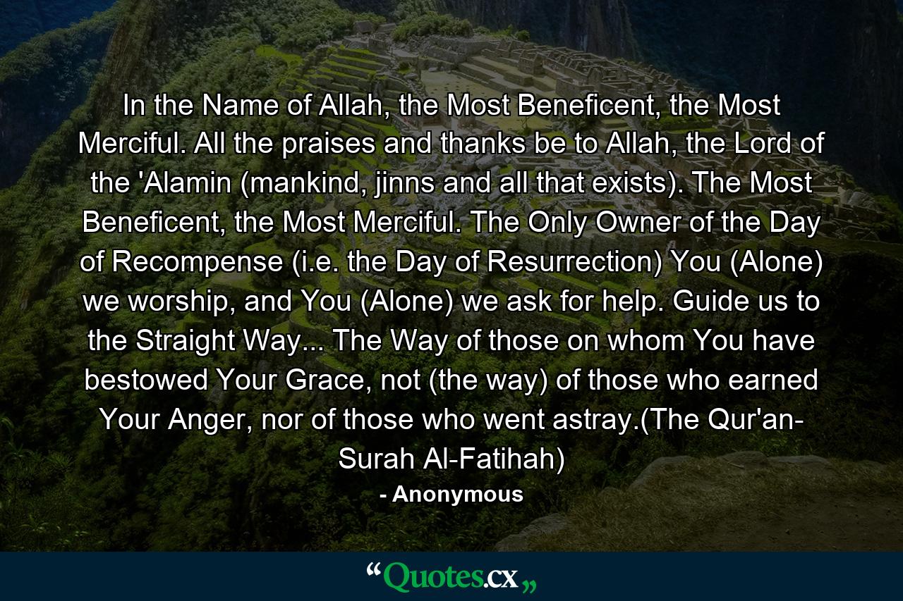 In the Name of Allah, the Most Beneficent, the Most Merciful. All the praises and thanks be to Allah, the Lord of the 'Alamin (mankind, jinns and all that exists). The Most Beneficent, the Most Merciful. The Only Owner of the Day of Recompense (i.e. the Day of Resurrection) You (Alone) we worship, and You (Alone) we ask for help. Guide us to the Straight Way... The Way of those on whom You have bestowed Your Grace, not (the way) of those who earned Your Anger, nor of those who went astray.(The Qur'an- Surah Al-Fatihah) - Quote by Anonymous