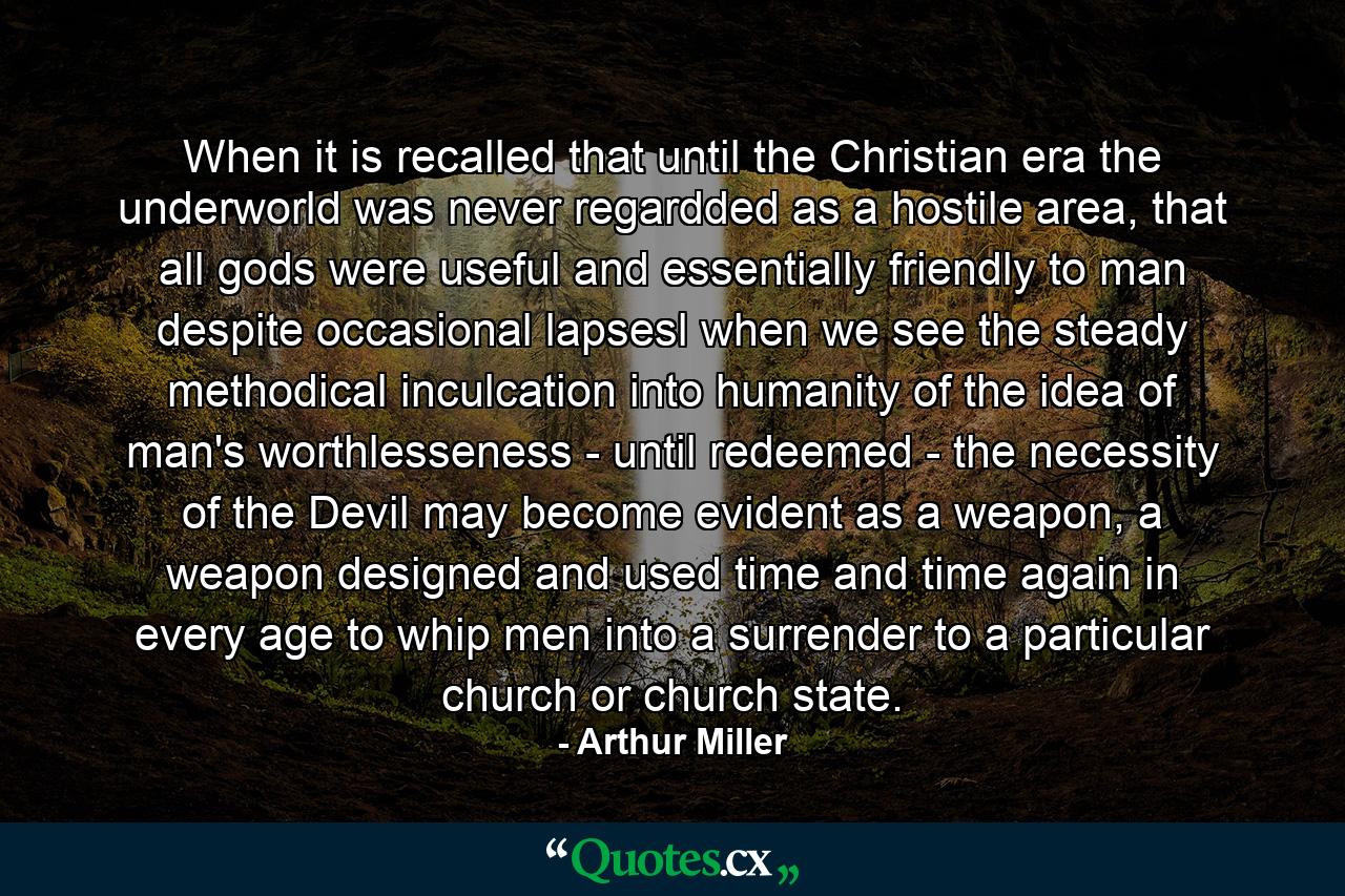 When it is recalled that until the Christian era the underworld was never regardded as a hostile area, that all gods were useful and essentially friendly to man despite occasional lapsesl when we see the steady methodical inculcation into humanity of the idea of man's worthlesseness - until redeemed - the necessity of the Devil may become evident as a weapon, a weapon designed and used time and time again in every age to whip men into a surrender to a particular church or church state. - Quote by Arthur Miller