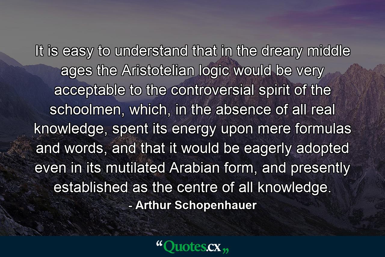 It is easy to understand that in the dreary middle ages the Aristotelian logic would be very acceptable to the controversial spirit of the schoolmen, which, in the absence of all real knowledge, spent its energy upon mere formulas and words, and that it would be eagerly adopted even in its mutilated Arabian form, and presently established as the centre of all knowledge. - Quote by Arthur Schopenhauer