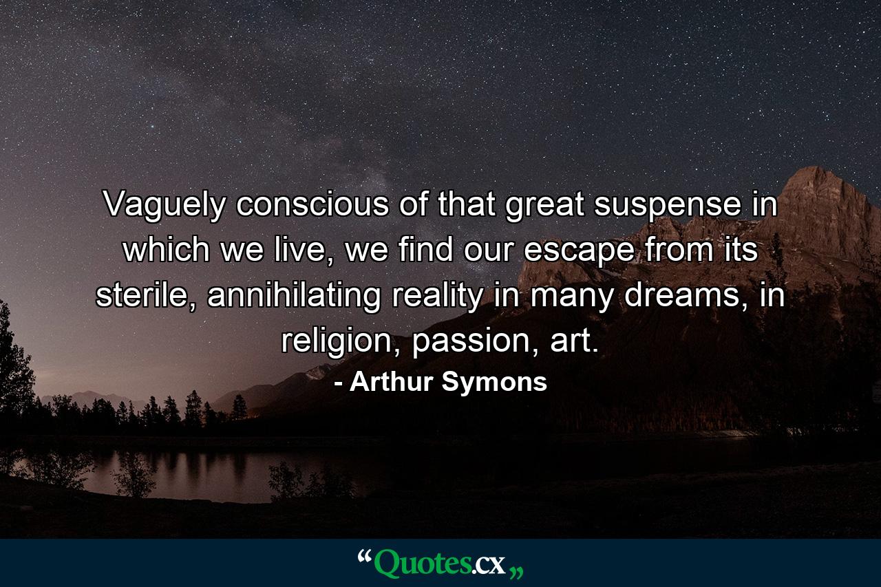 Vaguely conscious of that great suspense in which we live, we find our escape from its sterile, annihilating reality in many dreams, in religion, passion, art. - Quote by Arthur Symons