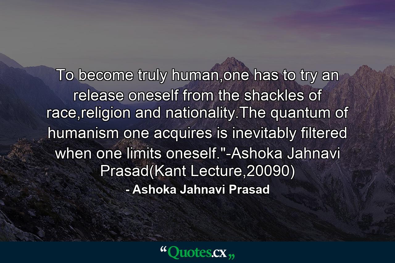 To become truly human,one has to try an release oneself from the shackles of race,religion and nationality.The quantum of humanism one acquires is inevitably filtered when one limits oneself.