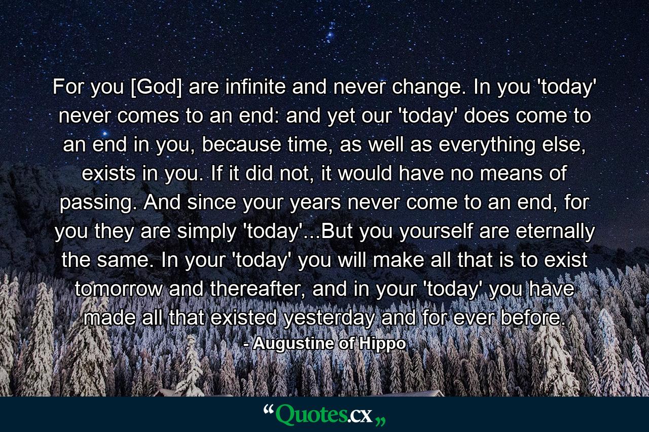 For you [God] are infinite and never change. In you 'today' never comes to an end: and yet our 'today' does come to an end in you, because time, as well as everything else, exists in you. If it did not, it would have no means of passing. And since your years never come to an end, for you they are simply 'today'...But you yourself are eternally the same. In your 'today' you will make all that is to exist tomorrow and thereafter, and in your 'today' you have made all that existed yesterday and for ever before. - Quote by Augustine of Hippo