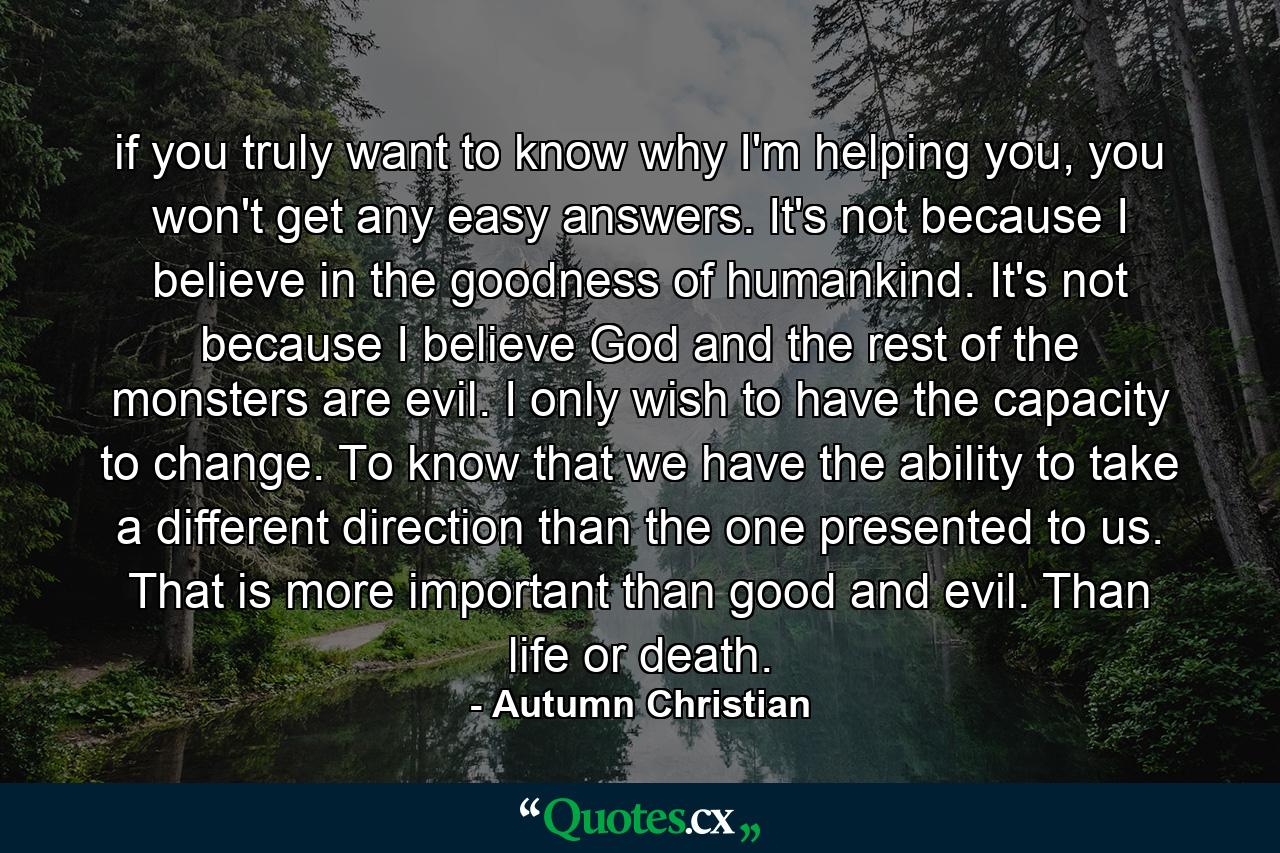 if you truly want to know why I'm helping you, you won't get any easy answers. It's not because I believe in the goodness of humankind. It's not because I believe God and the rest of the monsters are evil. I only wish to have the capacity to change. To know that we have the ability to take a different direction than the one presented to us. That is more important than good and evil. Than life or death. - Quote by Autumn Christian