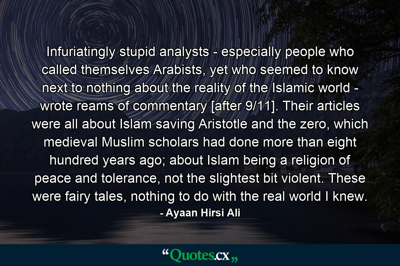 Infuriatingly stupid analysts - especially people who called themselves Arabists, yet who seemed to know next to nothing about the reality of the Islamic world - wrote reams of commentary [after 9/11]. Their articles were all about Islam saving Aristotle and the zero, which medieval Muslim scholars had done more than eight hundred years ago; about Islam being a religion of peace and tolerance, not the slightest bit violent. These were fairy tales, nothing to do with the real world I knew. - Quote by Ayaan Hirsi Ali