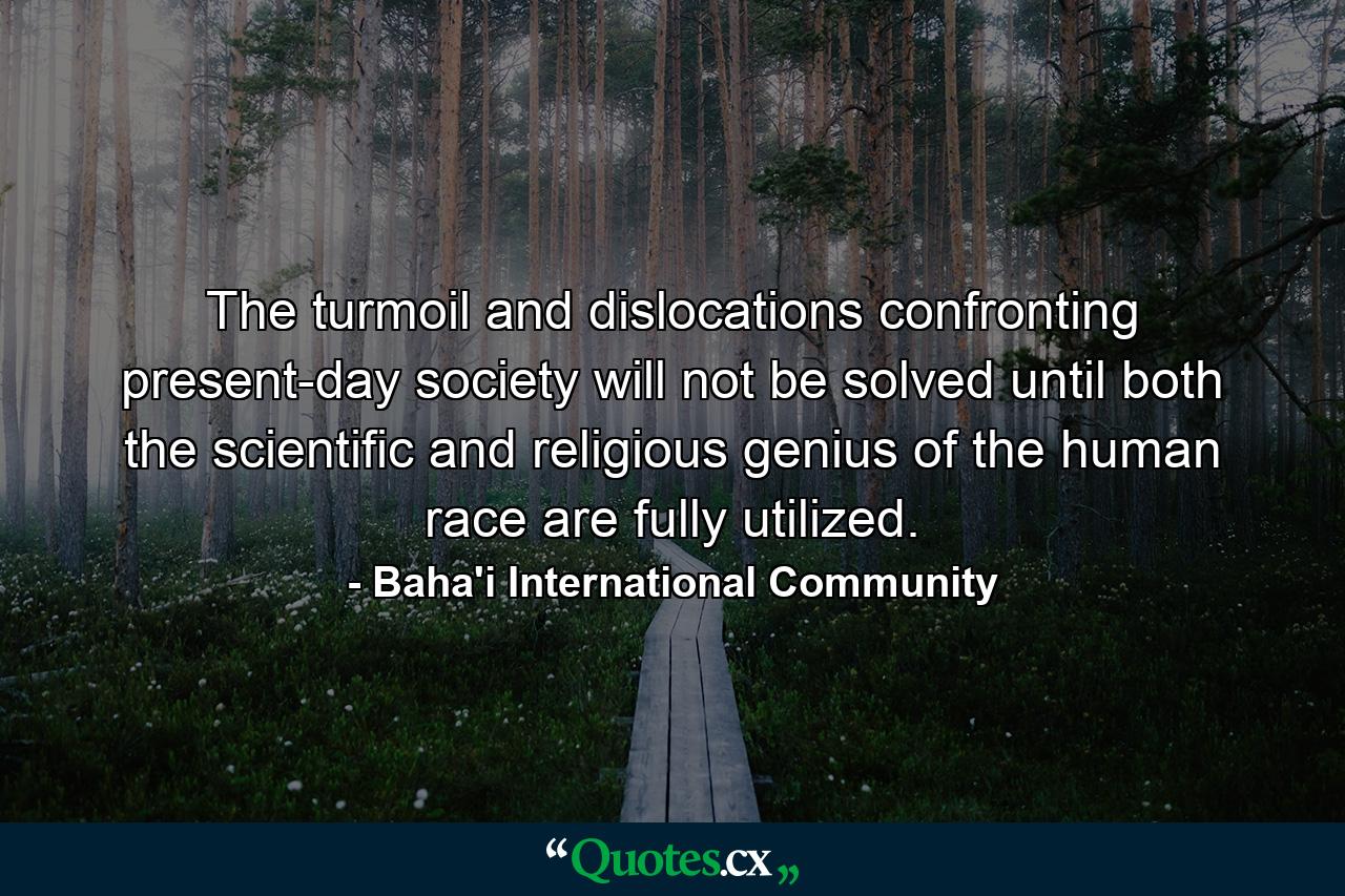 The turmoil and dislocations confronting present-day society will not be solved until both the scientific and religious genius of the human race are fully utilized. - Quote by Baha'i International Community