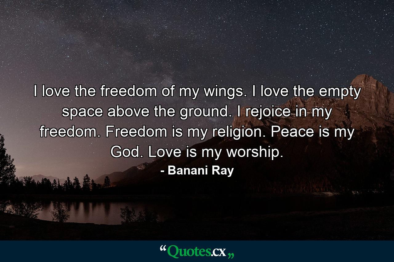 I love the freedom of my wings. I love the empty space above the ground. I rejoice in my freedom. Freedom is my religion. Peace is my God. Love is my worship. - Quote by Banani Ray