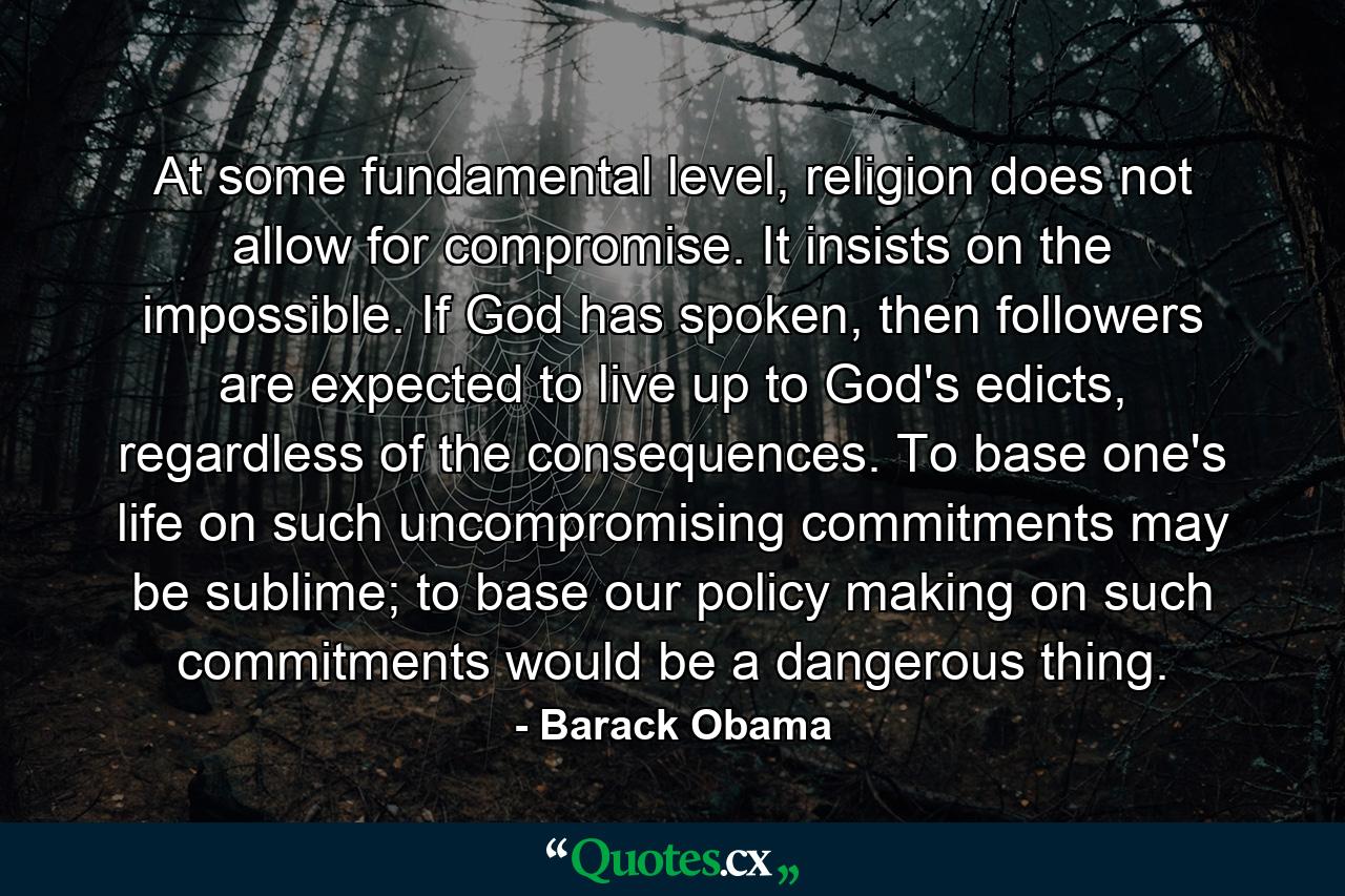 At some fundamental level, religion does not allow for compromise. It insists on the impossible. If God has spoken, then followers are expected to live up to God's edicts, regardless of the consequences. To base one's life on such uncompromising commitments may be sublime; to base our policy making on such commitments would be a dangerous thing. - Quote by Barack Obama