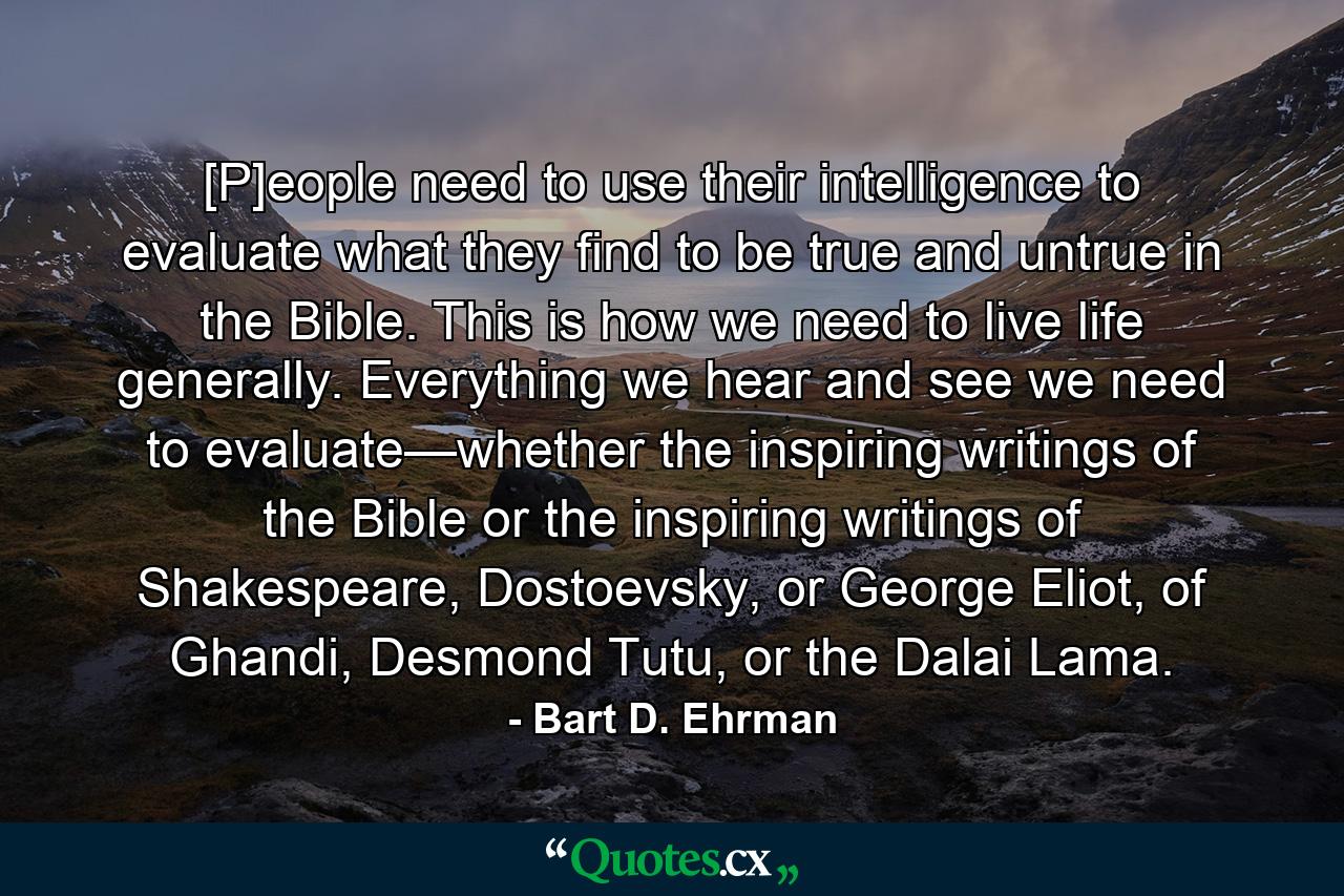 [P]eople need to use their intelligence to evaluate what they find to be true and untrue in the Bible. This is how we need to live life generally. Everything we hear and see we need to evaluate—whether the inspiring writings of the Bible or the inspiring writings of Shakespeare, Dostoevsky, or George Eliot, of Ghandi, Desmond Tutu, or the Dalai Lama. - Quote by Bart D. Ehrman