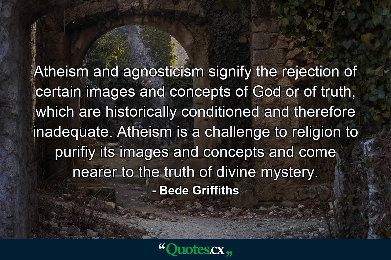 Atheism and agnosticism signify the rejection of certain images and concepts of God or of truth, which are historically conditioned and therefore inadequate. Atheism is a challenge to religion to purifiy its images and concepts and come nearer to the truth of divine mystery. - Quote by Bede Griffiths