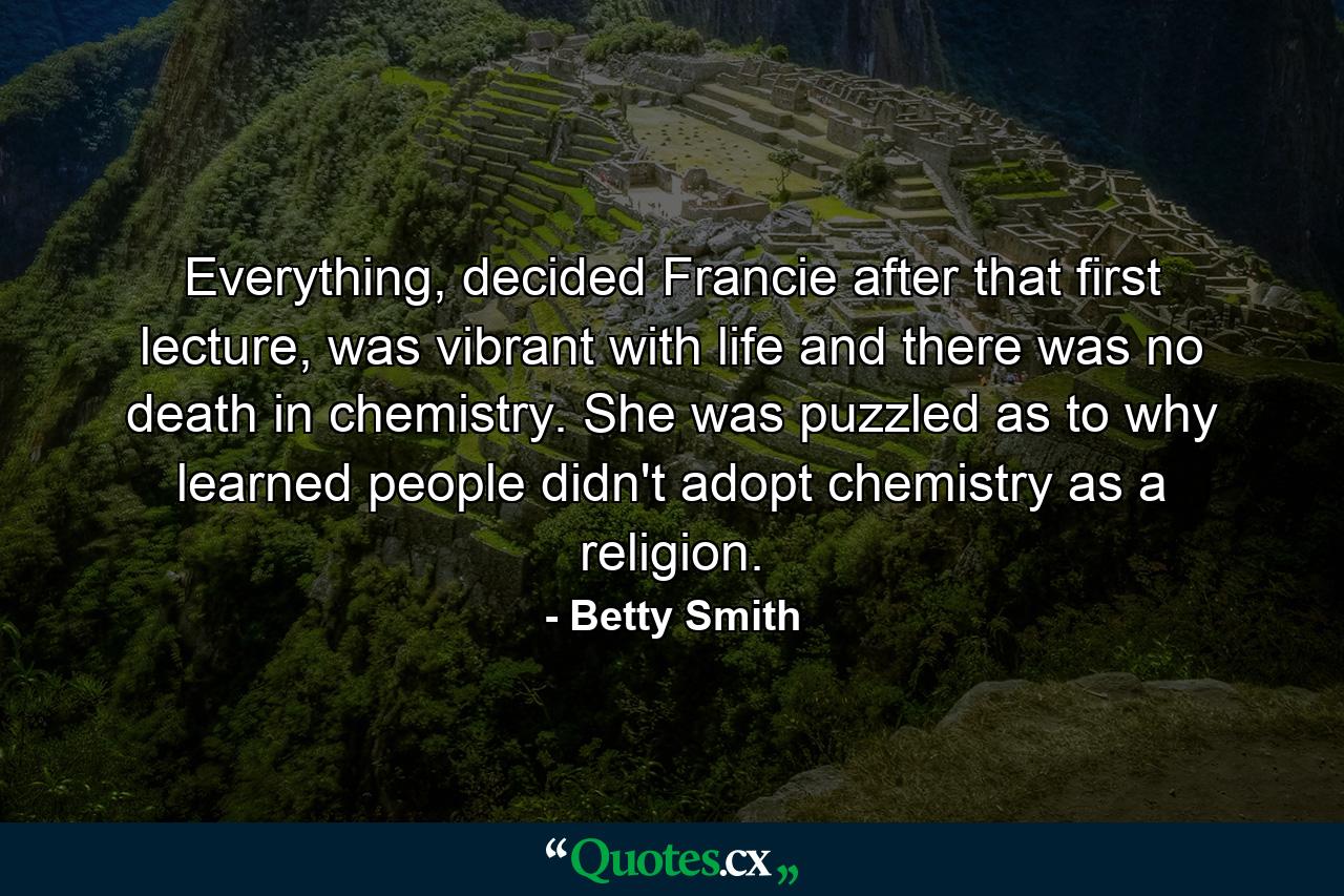 Everything, decided Francie after that first lecture, was vibrant with life and there was no death in chemistry. She was puzzled as to why learned people didn't adopt chemistry as a religion. - Quote by Betty Smith