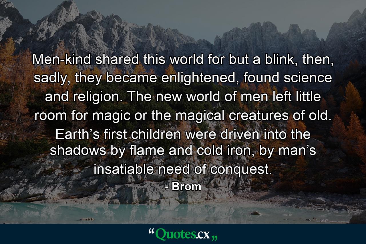 Men-kind shared this world for but a blink, then, sadly, they became enlightened, found science and religion. The new world of men left little room for magic or the magical creatures of old. Earth’s first children were driven into the shadows by flame and cold iron, by man’s insatiable need of conquest. - Quote by Brom