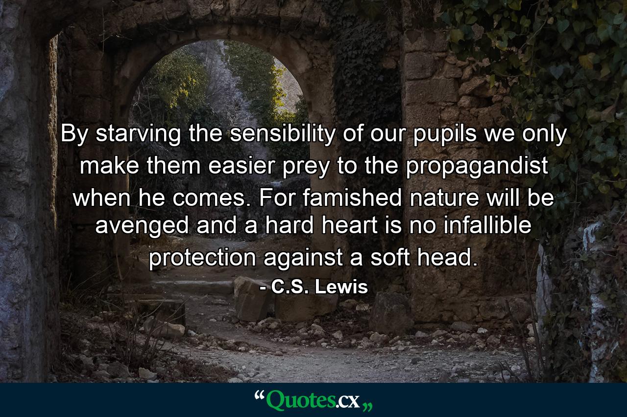 By starving the sensibility of our pupils we only make them easier prey to the propagandist when he comes. For famished nature will be avenged and a hard heart is no infallible protection against a soft head. - Quote by C.S. Lewis