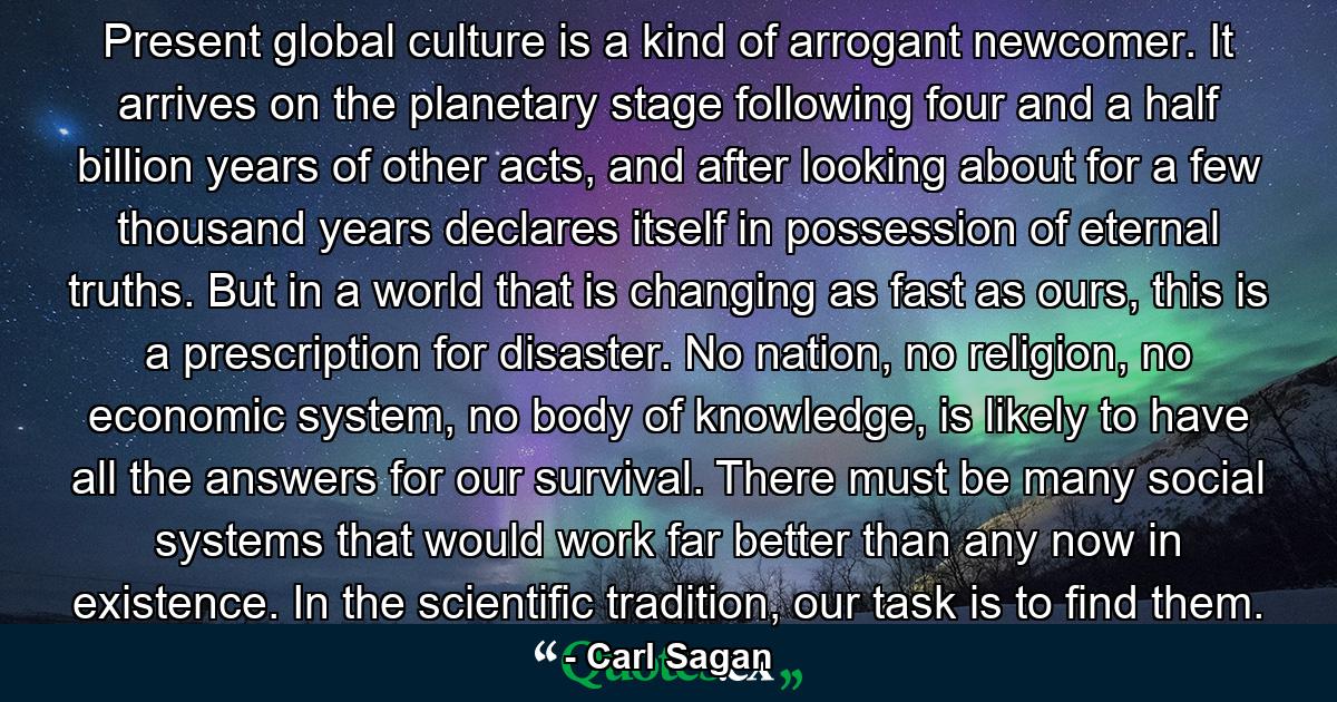 Present global culture is a kind of arrogant newcomer. It arrives on the planetary stage following four and a half billion years of other acts, and after looking about for a few thousand years declares itself in possession of eternal truths. But in a world that is changing as fast as ours, this is a prescription for disaster. No nation, no religion, no economic system, no body of knowledge, is likely to have all the answers for our survival. There must be many social systems that would work far better than any now in existence. In the scientific tradition, our task is to find them. - Quote by Carl Sagan