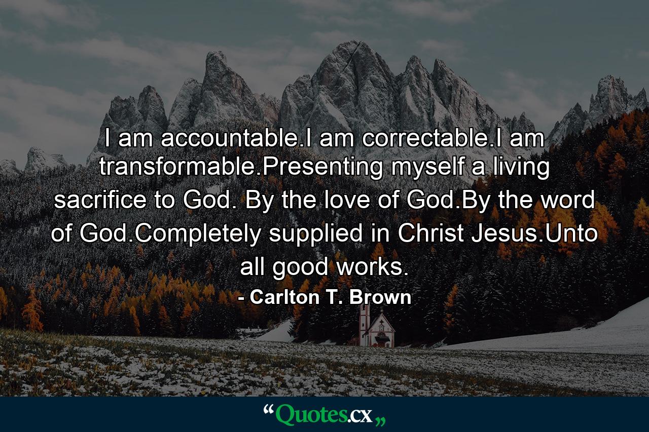 I am accountable.I am correctable.I am transformable.Presenting myself a living sacrifice to God. By the love of God.By the word of God.Completely supplied in Christ Jesus.Unto all good works. - Quote by Carlton T. Brown