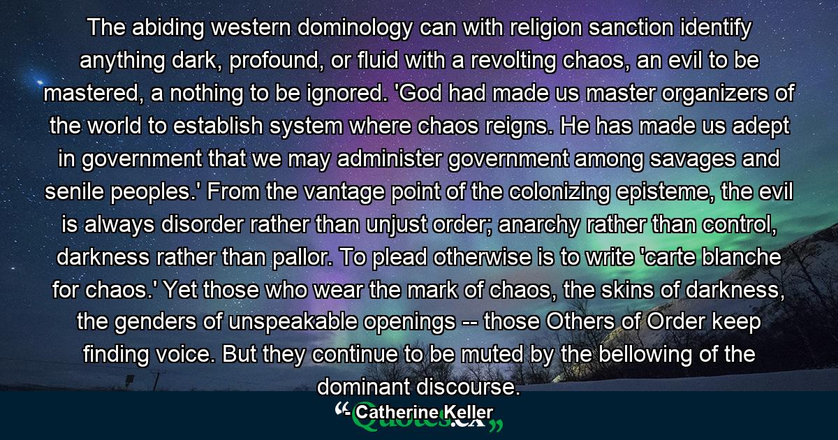 The abiding western dominology can with religion sanction identify anything dark, profound, or fluid with a revolting chaos, an evil to be mastered, a nothing to be ignored. 'God had made us master organizers of the world to establish system where chaos reigns. He has made us adept in government that we may administer government among savages and senile peoples.' From the vantage point of the colonizing episteme, the evil is always disorder rather than unjust order; anarchy rather than control, darkness rather than pallor. To plead otherwise is to write 'carte blanche for chaos.' Yet those who wear the mark of chaos, the skins of darkness, the genders of unspeakable openings -- those Others of Order keep finding voice. But they continue to be muted by the bellowing of the dominant discourse. - Quote by Catherine Keller