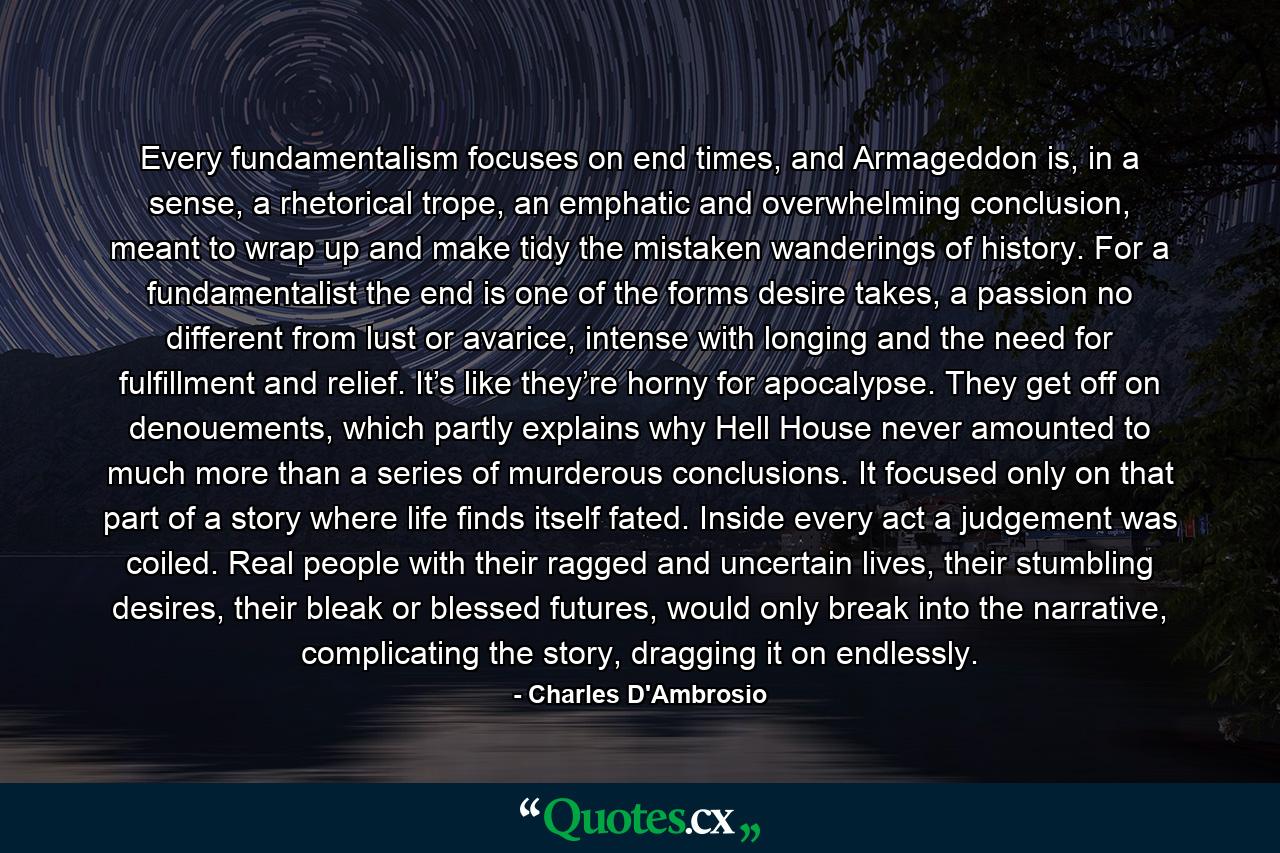 Every fundamentalism focuses on end times, and Armageddon is, in a sense, a rhetorical trope, an emphatic and overwhelming conclusion, meant to wrap up and make tidy the mistaken wanderings of history. For a fundamentalist the end is one of the forms desire takes, a passion no different from lust or avarice, intense with longing and the need for fulfillment and relief. It’s like they’re horny for apocalypse. They get off on denouements, which partly explains why Hell House never amounted to much more than a series of murderous conclusions. It focused only on that part of a story where life finds itself fated. Inside every act a judgement was coiled. Real people with their ragged and uncertain lives, their stumbling desires, their bleak or blessed futures, would only break into the narrative, complicating the story, dragging it on endlessly. - Quote by Charles D'Ambrosio