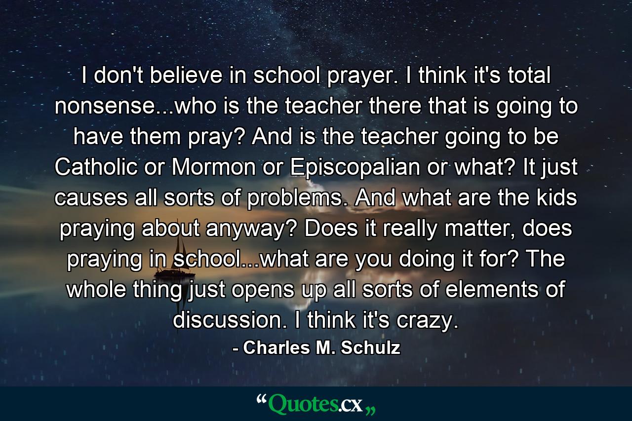 I don't believe in school prayer. I think it's total nonsense...who is the teacher there that is going to have them pray? And is the teacher going to be Catholic or Mormon or Episcopalian or what? It just causes all sorts of problems. And what are the kids praying about anyway? Does it really matter, does praying in school...what are you doing it for? The whole thing just opens up all sorts of elements of discussion. I think it's crazy. - Quote by Charles M. Schulz