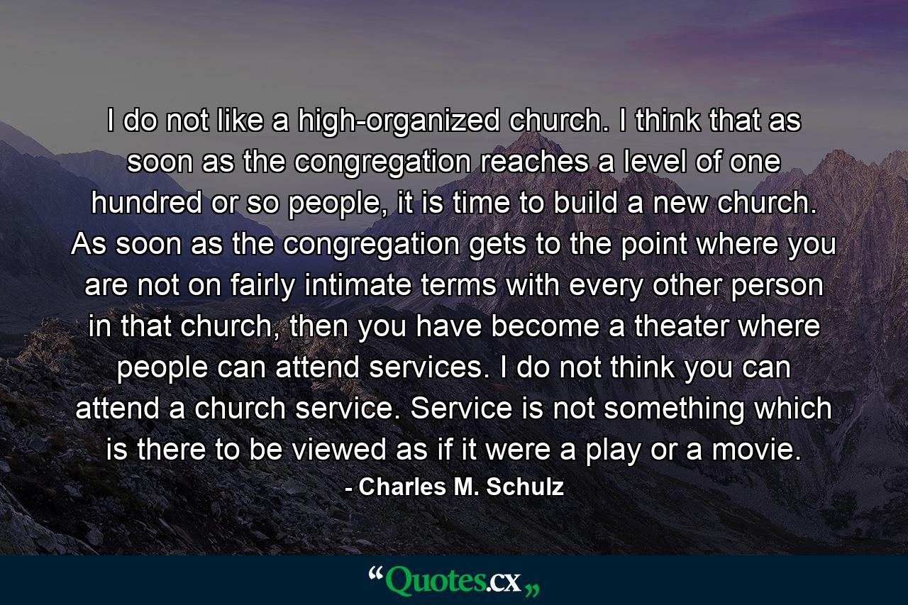 I do not like a high-organized church. I think that as soon as the congregation reaches a level of one hundred or so people, it is time to build a new church. As soon as the congregation gets to the point where you are not on fairly intimate terms with every other person in that church, then you have become a theater where people can attend services. I do not think you can attend a church service. Service is not something which is there to be viewed as if it were a play or a movie. - Quote by Charles M. Schulz