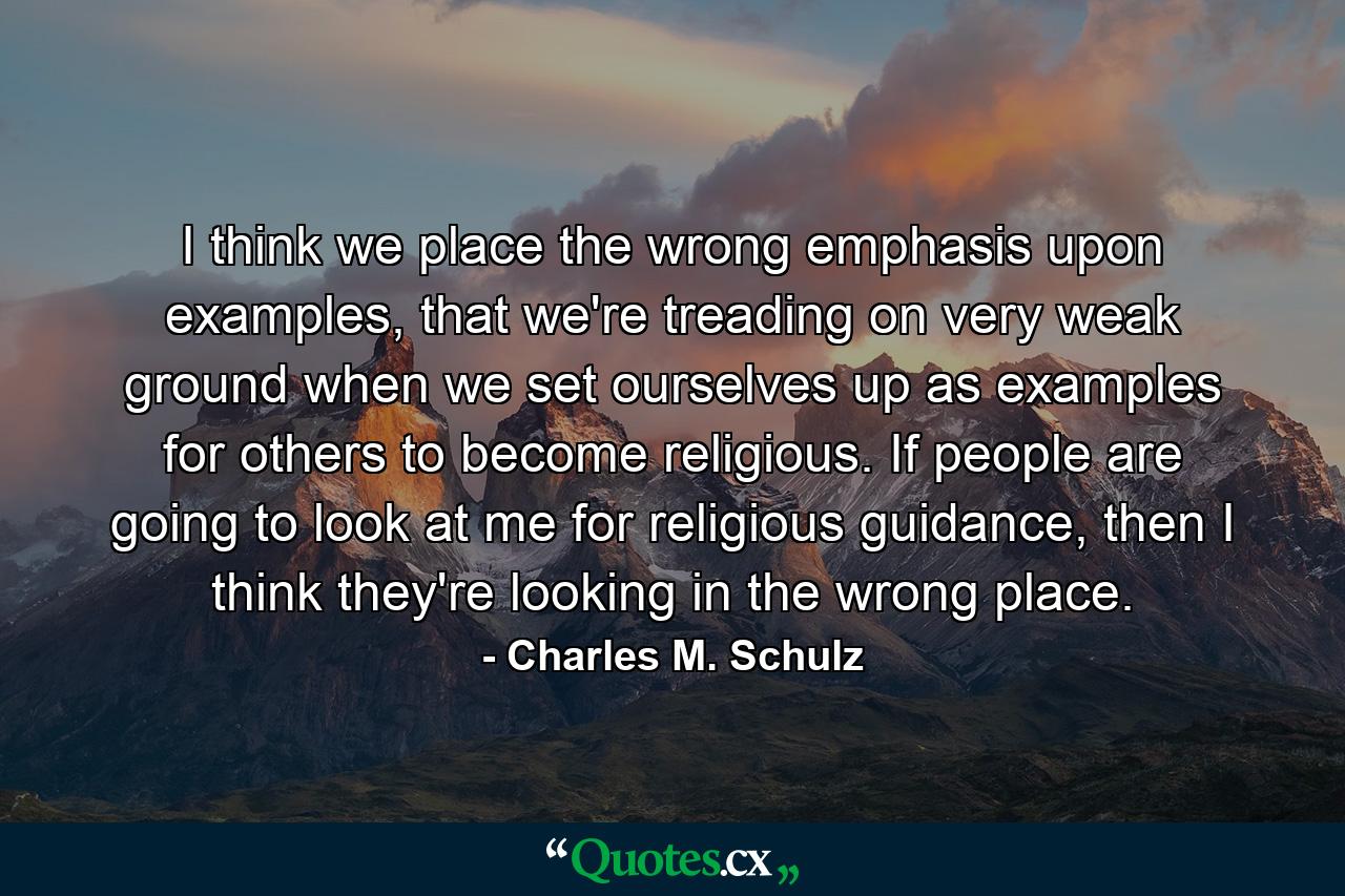 I think we place the wrong emphasis upon examples, that we're treading on very weak ground when we set ourselves up as examples for others to become religious. If people are going to look at me for religious guidance, then I think they're looking in the wrong place. - Quote by Charles M. Schulz