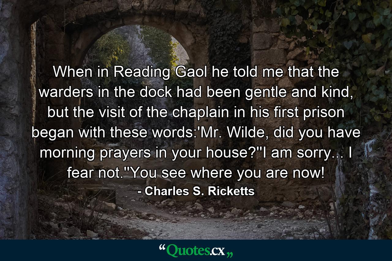 When in Reading Gaol he told me that the warders in the dock had been gentle and kind, but the visit of the chaplain in his first prison began with these words:'Mr. Wilde, did you have morning prayers in your house?''I am sorry... I fear not.''You see where you are now! - Quote by Charles S. Ricketts