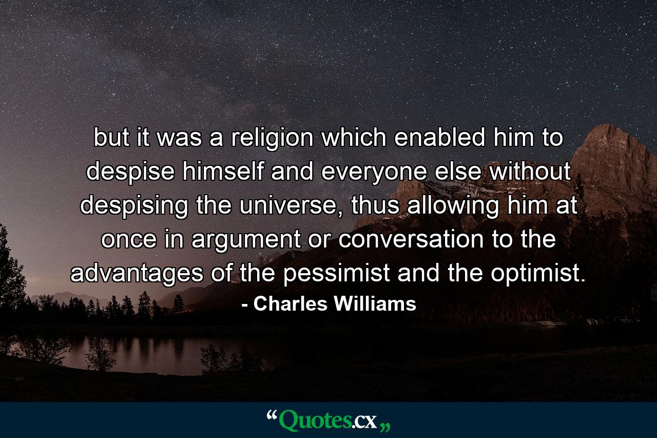 but it was a religion which enabled him to despise himself and everyone else without despising the universe, thus allowing him at once in argument or conversation to the advantages of the pessimist and the optimist. - Quote by Charles Williams