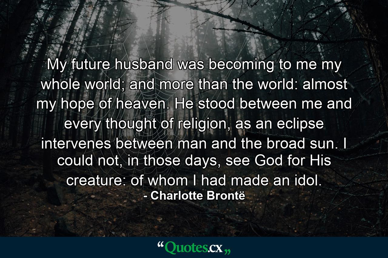 My future husband was becoming to me my whole world; and more than the world: almost my hope of heaven. He stood between me and every thought of religion, as an eclipse intervenes between man and the broad sun. I could not, in those days, see God for His creature: of whom I had made an idol. - Quote by Charlotte Brontë