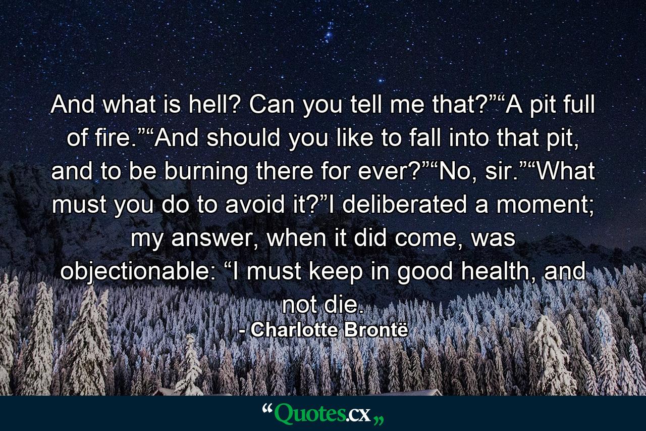 And what is hell? Can you tell me that?”“A pit full of fire.”“And should you like to fall into that pit, and to be burning there for ever?”“No, sir.”“What must you do to avoid it?”I deliberated a moment; my answer, when it did come, was objectionable: “I must keep in good health, and not die. - Quote by Charlotte Brontë