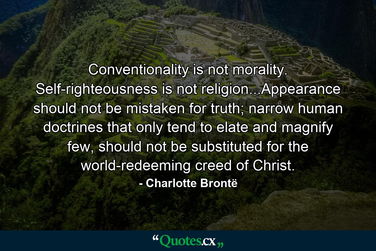 Conventionality is not morality. Self-righteousness is not religion...Appearance should not be mistaken for truth; narrow human doctrines that only tend to elate and magnify few, should not be substituted for the world-redeeming creed of Christ. - Quote by Charlotte Brontë