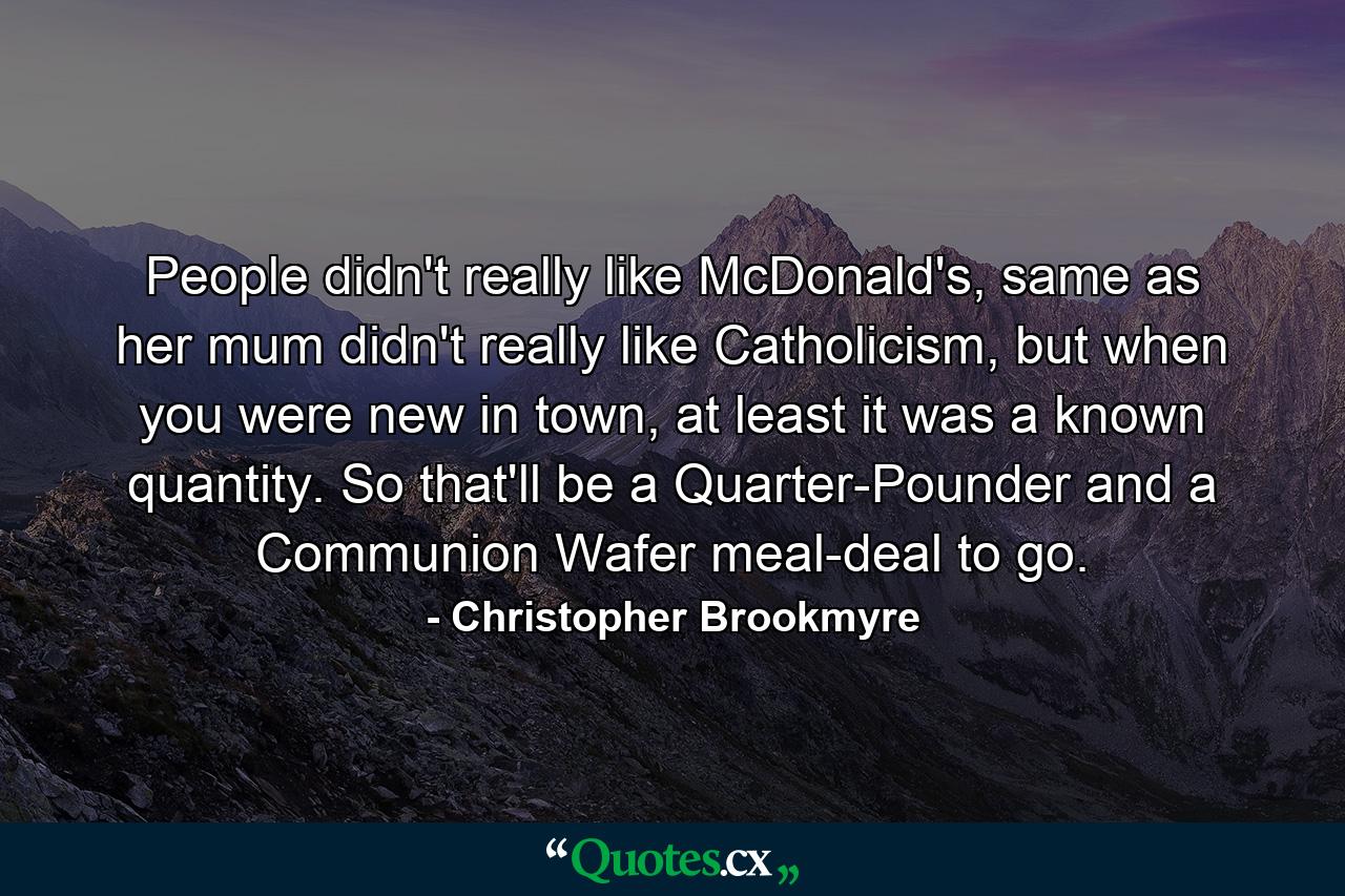 People didn't really like McDonald's, same as her mum didn't really like Catholicism, but when you were new in town, at least it was a known quantity. So that'll be a Quarter-Pounder and a Communion Wafer meal-deal to go. - Quote by Christopher Brookmyre