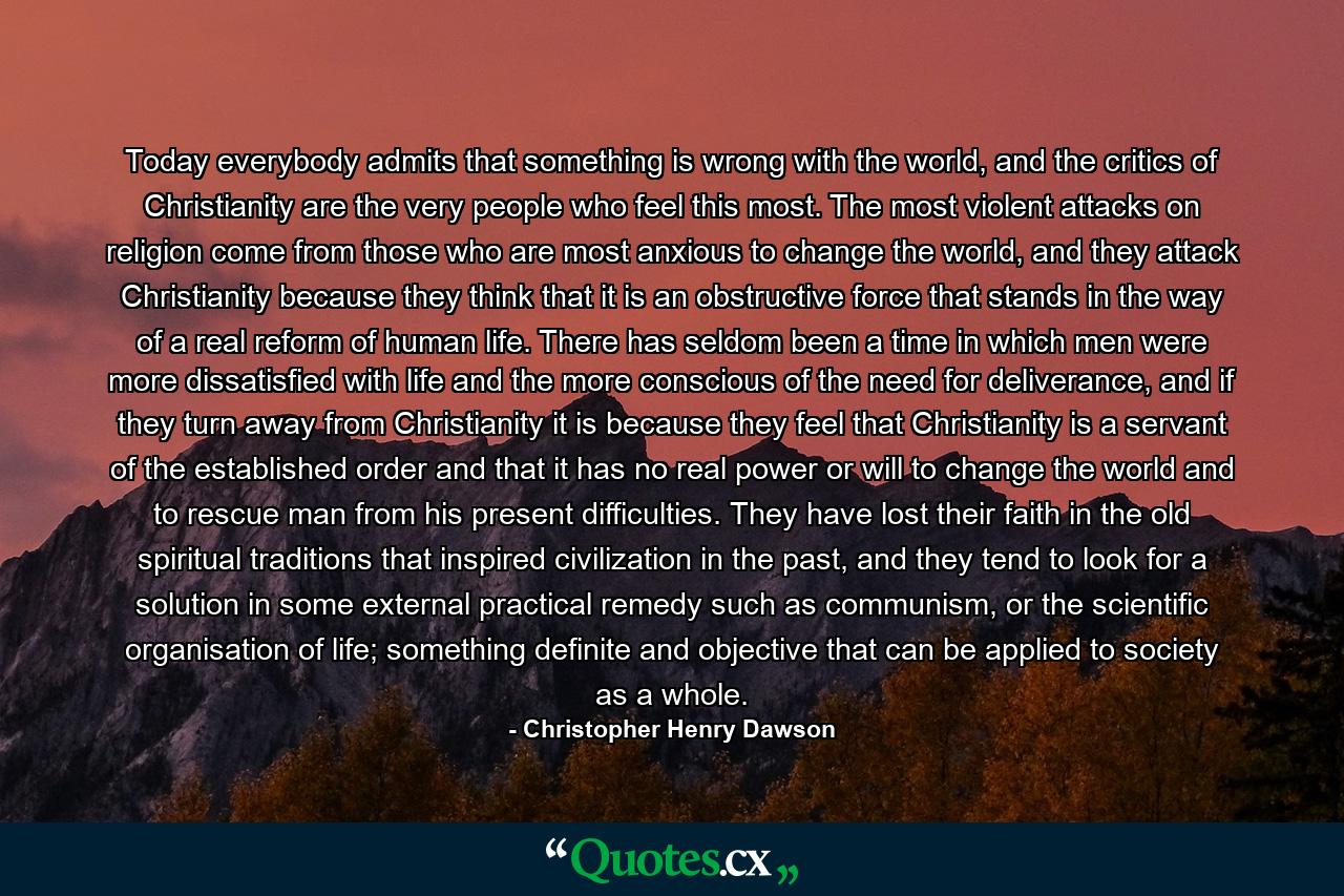 Today everybody admits that something is wrong with the world, and the critics of Christianity are the very people who feel this most. The most violent attacks on religion come from those who are most anxious to change the world, and they attack Christianity because they think that it is an obstructive force that stands in the way of a real reform of human life. There has seldom been a time in which men were more dissatisfied with life and the more conscious of the need for deliverance, and if they turn away from Christianity it is because they feel that Christianity is a servant of the established order and that it has no real power or will to change the world and to rescue man from his present difficulties. They have lost their faith in the old spiritual traditions that inspired civilization in the past, and they tend to look for a solution in some external practical remedy such as communism, or the scientific organisation of life; something definite and objective that can be applied to society as a whole. - Quote by Christopher Henry Dawson