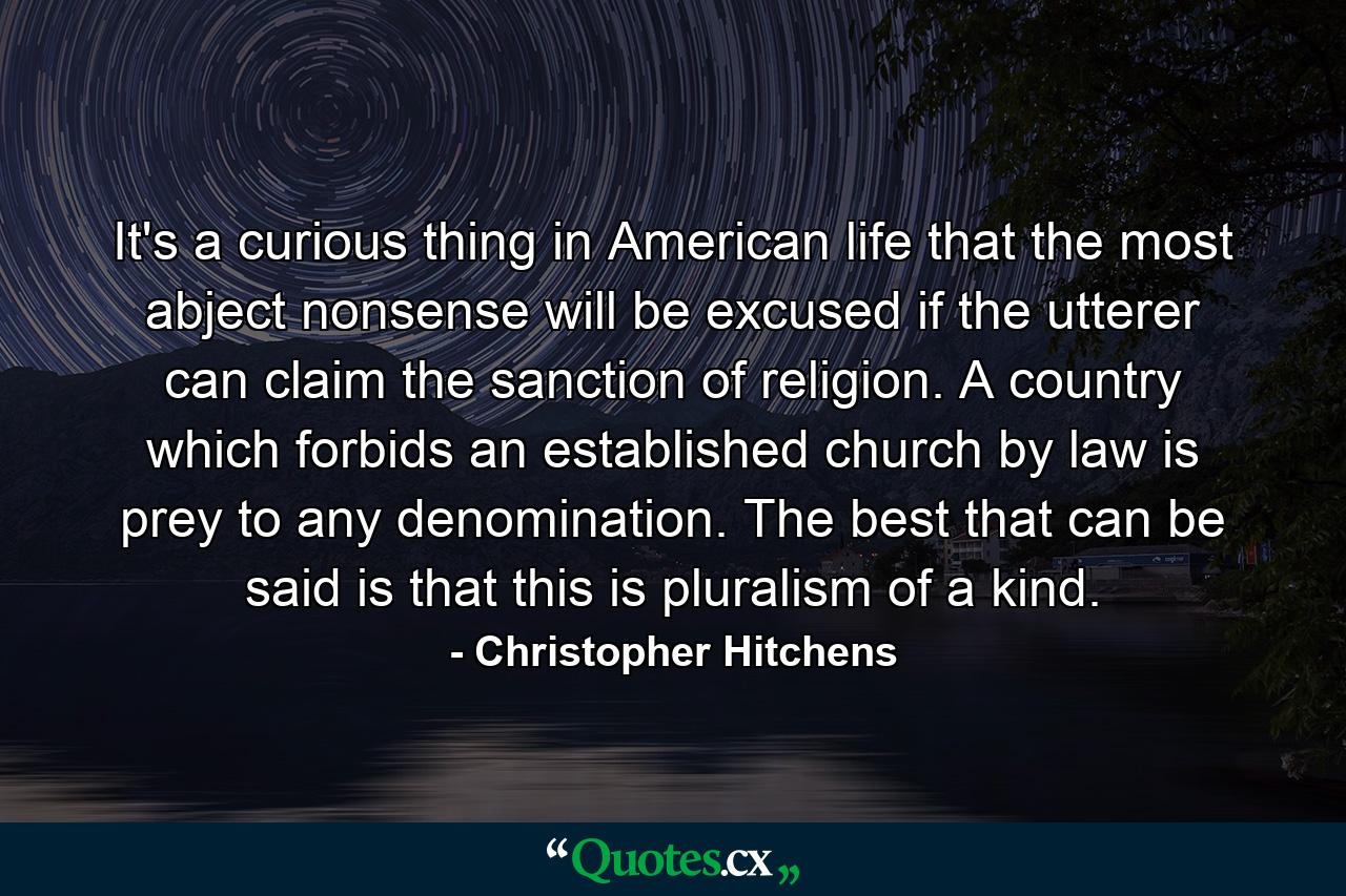 It's a curious thing in American life that the most abject nonsense will be excused if the utterer can claim the sanction of religion. A country which forbids an established church by law is prey to any denomination. The best that can be said is that this is pluralism of a kind. - Quote by Christopher Hitchens