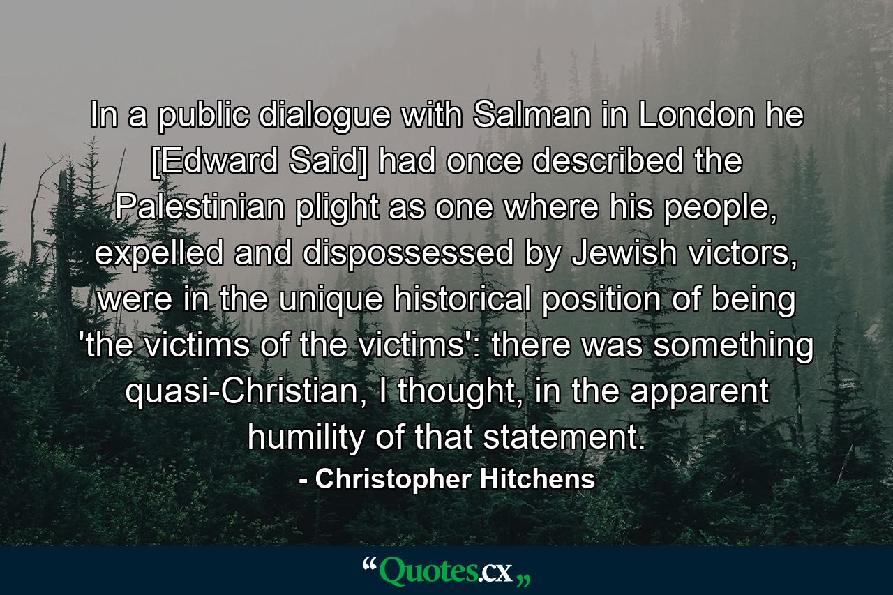 In a public dialogue with Salman in London he [Edward Said] had once described the Palestinian plight as one where his people, expelled and dispossessed by Jewish victors, were in the unique historical position of being 'the victims of the victims': there was something quasi-Christian, I thought, in the apparent humility of that statement. - Quote by Christopher Hitchens